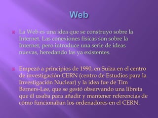 WebLa Web es una idea que se construyo sobre la Internet. Las conexiones físicas son sobre la Internet, pero introduce una serie de ideas nuevas, heredando las ya existentes.Empezó a principios de 1990, en Suiza en el centro de investigación CERN (centro de Estudios para la Investigación Nuclear) y la idea fue de Tim Berners-Lee, que se gestó observando una libreta que él usaba para añadir y mantener referencias de cómo funcionaban los ordenadores en el CERN.