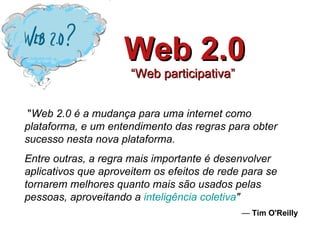 Web 2.0 “Web participativa”    &quot; Web 2.0 é a mudança para uma internet como plataforma, e um entendimento das regras para obter sucesso nesta nova plataforma.  Entre outras, a regra mais importante é desenvolver aplicativos que aproveitem os efeitos de rede para se tornarem melhores quanto mais são usados pelas pessoas, aproveitando a  inteligência coletiva &quot;   —  Tim O'Reilly 