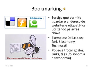 Bookmarking
• Serviço que permite
guardar o endereço de
websites e etiquetá-los,
utilizando palavras
chave
• Exemplos: Deli.cio.us,
furl, Bibsonomy,
Technorati
• Pode-se trocar gostos,
Links, tags (folsonomia
e taxonomia)
01-11-2010 10
The commoncraft Show, Lee LeFever
 