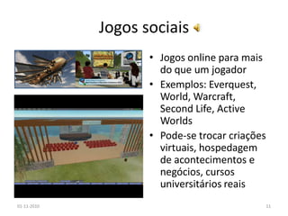 Jogos sociais
• Jogos online para mais
do que um jogador
• Exemplos: Everquest,
World, Warcraft,
Second Life, Active
Worlds
• Pode-se trocar criações
virtuais, hospedagem
de acontecimentos e
negócios, cursos
universitários reais
01-11-2010 11
 
