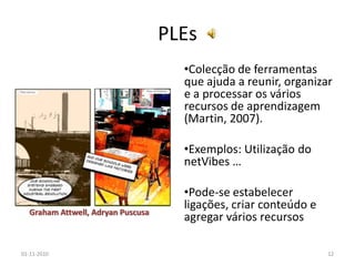 PLEs
•Colecção de ferramentas
que ajuda a reunir, organizar
e a processar os vários
recursos de aprendizagem
(Martin, 2007).
•Exemplos: Utilização do
netVibes …
•Pode-se estabelecer
ligações, criar conteúdo e
agregar vários recursos
01-11-2010 12
Graham Attwell, Adryan Puscusa
 