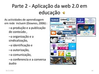 Parte 2 - Aplicação da web 2.0 em
educação
As actividades de aprendizagem
em rede incluem (Downes, 2006) :
–a produção e a publicação
de conteúdo ,
–a organização e a
sindicalização,
–a identificação e
–a autorização,
–a comunicação,
–a conferencia e a conversa
áudio
01-11-2010 14
 