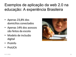 Exemplos de aplicação da web 2.0 na
educação: A experiência Brasileira
• Apenas 23,8% dos
domicílios conectados
• Apenas 14% dos acessos
são feitos da escola
• Modelo de inclusão
digital
• ProInfo
• ProUCA
01-11-2010 16
 