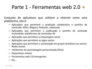 Parte 1 - Ferramentas web 2.0
Conjunto de aplicativos que utilizam a internet como uma
plataforma, isto é:
– Aplicações que permitem a produção colaborativa e partilha de
conteúdo: Wikis, Blogues, Podcasts, videocasts
– Aplicações que permitem a publicação e partilha de conteúdo
multimédia: plataformas de conteúdos AV
– Aplicações que permitem a etiquetagem social
– Aplicações que permitem os jogos sociais
– Aplicações que permitem a socialização em grupos temáticos ou sociais:
Redes sociais
– Ambientes de aprendizagem personalizada (PLEs)
– Dispositivos móveis
– Ferramentas web 2.0 emergentes
– Etc…
01-11-2010 4
 