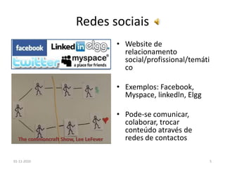 Redes sociais
• Website de
relacionamento
social/profissional/temáti
co
• Exemplos: Facebook,
Myspace, linkedln, Elgg
• Pode-se comunicar,
colaborar, trocar
conteúdo através de
redes de contactos
01-11-2010 5
The commoncraft Show, Lee LeFever
 