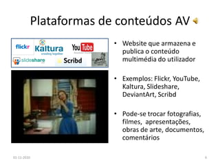 Plataformas de conteúdos AV
• Website que armazena e
publica o conteúdo
multimédia do utilizador
• Exemplos: Flickr, YouTube,
Kaltura, Slideshare,
DeviantArt, Scribd
• Pode-se trocar fotografias,
filmes, apresentações,
obras de arte, documentos,
comentários
01-11-2010 6
 
