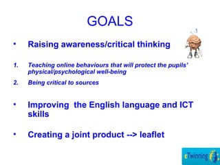 GOALS
• Raising awareness/critical thinking
1. Teaching online behaviours that will protect the pupils’
physical/psychological well-being
2. Being critical to sources
• Improving the English language and ICT
skills
• Creating a joint product --> leaflet
 