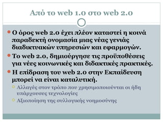 Από το web 1.0 στο web 2.0
Ο όρος web 2.0 έχει πλέον καταστεί η κοινά
παραδεκτή ονομασία μιας νέας γενιάς
διαδικτυακών υπηρεσιών και εφαρμογών.
Το web 2.0, δημιούργησε τις προϋποθέσεις
για νέες κοινωνικές και διδακτικές πρακτικές.
Η επίδραση του web 2.0 στην Εκπαίδευση
μπορεί να είναι καταλυτική.
 Αλλαγές στον τρόπο που χρησιμοποιούνται οι ήδη
υπάρχουσες τεχνολογίες
 Αξιοποίηση της συλλογικής νοημοσύνης
 