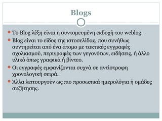 Blogs
Το Βlog λέξη είναι η συντομευμένη εκδοχή του weblog.
Blog είναι το είδος της ιστοσελίδας, που συνήθως
συντηρείται από ένα άτομο με τακτικές εγγραφές
σχολιασμού, περιγραφές των γεγονότων, ειδήσεις, ή άλλο
υλικό όπως γραφικά ή βίντεο.
Οι εγγραφές εμφανίζονται συχνά σε αντίστροφη
χρονολογική σειρά.
Άλλα λειτουργούν ως πιο προσωπικά ημερολόγια ή ομάδες
συζήτησης.
 