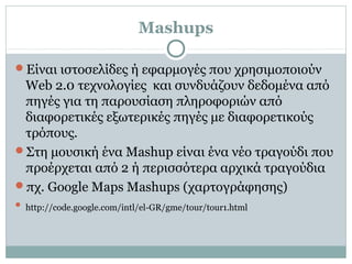 Mashups
Είναι ιστοσελίδες ή εφαρμογές που χρησιμοποιούν
Web 2.0 τεχνολογίες και συνδυάζουν δεδομένα από
πηγές για τη παρουσίαση πληροφοριών από
διαφορετικές εξωτερικές πηγές με διαφορετικούς
τρόπους.
Στη μουσική ένα Mashup είναι ένα νέο τραγούδι που
προέρχεται από 2 ή περισσότερα αρχικά τραγούδια
πχ. Google Maps Mashups (χαρτογράφησης)
 http://code.google.com/intl/el-GR/gme/tour/tour1.html
 