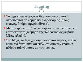 Tagging
Τα tags είναι λέξεις-κλειδιά που συνδέονται ή
αποδίδονται σε κομμάτια πληροφορίας (όπως
εικόνες, άρθρα, αρχεία βίντεο).
Με τον τρόπο αυτό περιγράφουν το αντικείμενο και
επιτρέπουν ταξινόμηση της πληροφορίας με βάση
λέξεις-κλειδιά.
Στα blogs, τα tags χρησιμοποιούνται ευρέως, καθώς
είναι πιο δυναμικά και ευέλικτα από την κλασική
μέθοδο ταξινόμησης με κατηγορίες.
 
