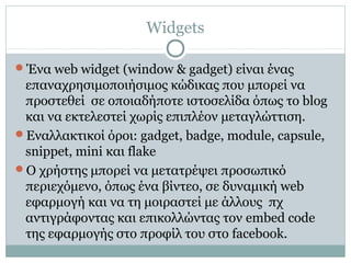 Widgets
Ένα web widget (window & gadget) είναι ένας
επαναχρησιμοποιήσιμος κώδικας που μπορεί να
προστεθεί σε οποιαδήποτε ιστοσελίδα όπως το blog
και να εκτελεστεί χωρίς επιπλέον μεταγλώττιση.
Εναλλακτικοί όροι: gadget, badge, module, capsule,
snippet, mini και flake
Ο χρήστης μπορεί να μετατρέψει προσωπικό
περιεχόμενο, όπως ένα βίντεο, σε δυναμική web
εφαρμογή και να τη μοιραστεί με άλλους πχ
αντιγράφοντας και επικολλώντας τον embed code
της εφαρμογής στο προφίλ του στο facebook.
 