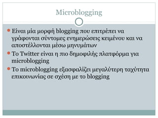 Microblogging
Είναι μία μορφή blogging που επιτρέπει να
γράφονται σύντομες ενημερώσεις κειμένου και να
αποστέλλονται μέσω μηνυμάτων
Το Twitter είναι η πιο δημοφιλής πλατφόρμα για
microblogging
Το microblogging εξασφαλίζει μεγαλύτερη ταχύτητα
επικοινωνίας σε σχέση με το blogging
 