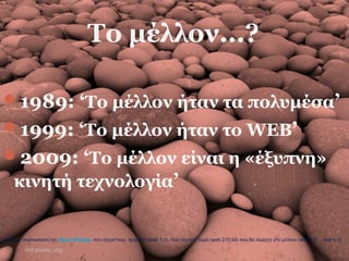 Το μέλλον...?
1989: ‘Το μέλλον ήταν τα πολυμέσα’
1999: ‘Το μέλλον ήταν το WEB’
2009: ‘To μέλλον είναι η «έξυπνη»
κινητή τεχνολογία’
hof.povray.org
Από την παρουσίαση του Steve Wheeler που εξηγεί που ήμασταν (web 1.0), που είμαστε τώρα (web 2.0) και που θα είμαστε στο μέλλον (web 3.0 …web n.0)
 
