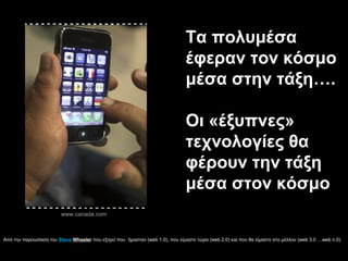 Τα πολυμέσα
έφεραν τον κόσμο
μέσα στην τάξη….
Οι «έξυπνες»
τεχνολογίες θα
φέρουν την τάξη
μέσα στον κόσμο
www.canada.com
Από την παρουσίαση του Steve Wheeler που εξηγεί που ήμασταν (web 1.0), που είμαστε τώρα (web 2.0) και που θα είμαστε στο μέλλον (web 3.0 …web n.0)
 