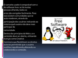 O conceito usado é comparável com o
do software livre: se há muitas
pessoas olhando, todos os
erros são corrigidos facilmente. Para
isso existem comunidades que se
auto-moderam, através da
participação dos usuários indicando ao
sistema qual usuário não deve mais
participar da
comunidade.
Dentro dos princípios daWeb 2.0 o
conteúdo deve ser aberto, utilizando
licenças como Creative
Commons que flexibilizam os direitos
autorais permitindo que o usuário
reutilize (republicando,alterando ou
colaborando) o conteúdo.
 