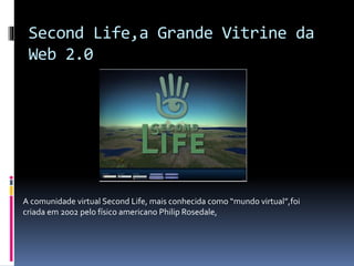 Second Life,a Grande Vitrine da
Web 2.0
A comunidade virtual Second Life, mais conhecida como “mundo virtual”,foi
criada em 2002 pelo físico americano Philip Rosedale,
 