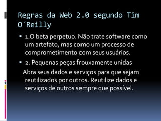 Regras da Web 2.0 segundo Tim
O´Reilly
 1.O beta perpetuo. Não trate software como
um artefato, mas como um processo de
comprometimento com seus usuários.
 2. Pequenas peças frouxamente unidas
Abra seus dados e serviços para que sejam
reutilizados por outros. Reutilize dados e
serviços de outros sempre que possível.
 