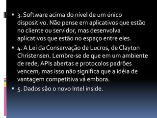  3. Software acima do nível de um único
dispositivo. Não pense em aplicativos que estão
no cliente ou servidor, mas desenvolva
aplicativos que estão no espaço entre eles.
 4. A Lei da Conservação de Lucros, de Clayton
Christensen. Lembre-se de que em um ambiente
de rede, APIs abertas e protocolos padrões
vencem, mas isso não significa que a idéia de
vantagem competitiva vá embora.
 5. Dados são o novo Intel inside.
 