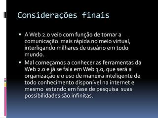 Considerações finais
 AWeb 2.0 veio com função de tornar a
comunicação mais rápida no meio virtual,
interligando milhares de usuário em todo
mundo.
 Mal começamos a conhecer as ferramentas da
Web 2.0 e já se fala emWeb 3.0, que será a
organização e o uso de maneira inteligente de
todo conhecimento disponível na internet e
mesmo estando em fase de pesquisa suas
possibilidades são infinitas.
 