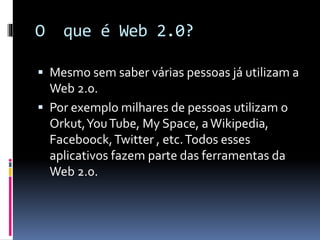 O que é Web 2.0?
 Mesmo sem saber várias pessoas já utilizam a
Web 2.0.
 Por exemplo milhares de pessoas utilizam o
Orkut,YouTube, My Space, aWikipedia,
Faceboock,Twitter , etc.Todos esses
aplicativos fazem parte das ferramentas da
Web 2.0.
 
