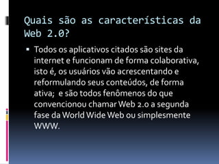 Quais são as características da
Web 2.0?
 Todos os aplicativos citados são sites da
internet e funcionam de forma colaborativa,
isto é, os usuários vão acrescentando e
reformulando seus conteúdos, de forma
ativa; e são todos fenômenos do que
convencionou chamarWeb 2.0 a segunda
fase da World WideWeb ou simplesmente
WWW.
 