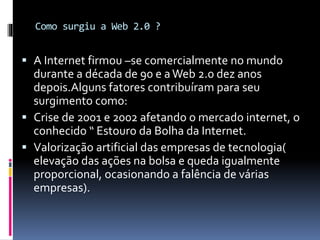 Como surgiu a Web 2.0 ?
 A Internet firmou –se comercialmente no mundo
durante a década de 90 e aWeb 2.0 dez anos
depois.Alguns fatores contribuíram para seu
surgimento como:
 Crise de 2001 e 2002 afetando o mercado internet, o
conhecido “ Estouro da Bolha da Internet.
 Valorização artificial das empresas de tecnologia(
elevação das ações na bolsa e queda igualmente
proporcional, ocasionando a falência de várias
empresas).
 