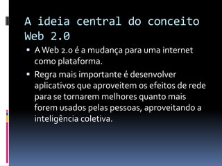 A ideia central do conceito
Web 2.0
 AWeb 2.0 é a mudança para uma internet
como plataforma.
 Regra mais importante é desenvolver
aplicativos que aproveitem os efeitos de rede
para se tornarem melhores quanto mais
forem usados pelas pessoas, aproveitando a
inteligência coletiva.
 