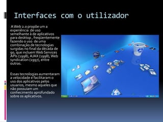 Interfaces com o utilizador
AWeb 2.0 propõe um a
experiência de uso
semelhante à de aplicativos
para desktop , freqüentemente
fazendo o uso de uma
combinação de tecnologias
surgidas no final da década de
90, que incluemWeb Services
APIs (1998),AJAX (1998),Web
syndication (1997), entre
outras.
Essas tecnologias aumentaram
a velocidade e facilitaram o
uso dos aplicativos pelos
usuarios, mesmo aqueles que
não possuiam um
conhecimento aprofundado
sobre os aplicativos.
 