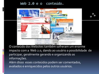 Web 2.0 e o conteúdo.
O conteúdo dosWebsites também sofreram um enorme
impacto com a Web 2.0, dando ao usuário a possibilidade de
participar, geralmente gerando e organizando as
informações.
Além disso esses conteúdos podem ser comentados,
avaliados e enriquecidos pelos outros usuários.
 