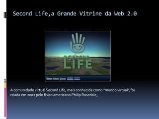 Second Life,a Grande Vitrine da Web 2.0
A comunidade virtual Second Life, mais conhecida como “mundo virtual”,foi
criada em 2002 pelo físico americano Philip Rosedale,
 