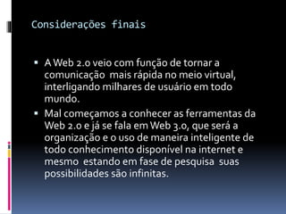 Considerações finais
 AWeb 2.0 veio com função de tornar a
comunicação mais rápida no meio virtual,
interligando milhares de usuário em todo
mundo.
 Mal começamos a conhecer as ferramentas da
Web 2.0 e já se fala emWeb 3.0, que será a
organização e o uso de maneira inteligente de
todo conhecimento disponível na internet e
mesmo estando em fase de pesquisa suas
possibilidades são infinitas.
 