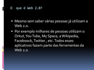 O que é Web 2.0?
 Mesmo sem saber várias pessoas já utilizam a
Web 2.0.
 Por exemplo milhares de pessoas utilizam o
Orkut,YouTube, My Space, aWikipedia,
Faceboock,Twitter , etc.Todos esses
aplicativos fazem parte das ferramentas da
Web 2.0.
 