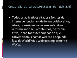 Quais são as características da Web 2.0?
 Todos os aplicativos citados são sites da
internet e funcionam de forma colaborativa,
isto é, os usuários vão acrescentando e
reformulando seus conteúdos, de forma
ativa; e são todos fenômenos do que
convencionou chamarWeb 2.0 a segunda
fase da World WideWeb ou simplesmente
WWW.
 