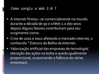 Como surgiu a Web 2.0 ?
 A Internet firmou –se comercialmente no mundo
durante a década de 90 e aWeb 2.0 dez anos
depois.Alguns fatores contribuíram para seu
surgimento como:
 Crise de 2001 e 2002 afetando o mercado internet, o
conhecido “ Estouro da Bolha da Internet.
 Valorização artificial das empresas de tecnologia(
elevação das ações na bolsa e queda igualmente
proporcional, ocasionando a falência de várias
empresas).
 