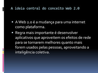 A ideia central do conceito Web 2.0
 AWeb 2.0 é a mudança para uma internet
como plataforma.
 Regra mais importante é desenvolver
aplicativos que aproveitem os efeitos de rede
para se tornarem melhores quanto mais
forem usados pelas pessoas, aproveitando a
inteligência coletiva.
 