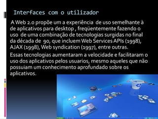 Interfaces com o utilizador
AWeb 2.0 propõe um a experiência de uso semelhante à
de aplicativos para desktop , freqüentemente fazendo o
uso de uma combinação de tecnologias surgidas no final
da década de 90, que incluemWeb ServicesAPIs (1998),
AJAX (1998),Web syndication (1997), entre outras.
Essas tecnologias aumentaram a velocidade e facilitaram o
uso dos aplicativos pelos usuarios, mesmo aqueles que não
possuiam um conhecimento aprofundado sobre os
aplicativos.
 