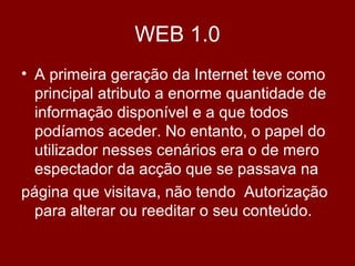 WEB 1.0
• A primeira geração da Internet teve como
principal atributo a enorme quantidade de
informação disponível e a que todos
podíamos aceder. No entanto, o papel do
utilizador nesses cenários era o de mero
espectador da acção que se passava na
página que visitava, não tendo Autorização
para alterar ou reeditar o seu conteúdo.
 