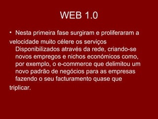 WEB 1.0
• Nesta primeira fase surgiram e proliferaram a
velocidade muito célere os serviços
Disponibilizados através da rede, criando-se
novos empregos e nichos económicos como,
por exemplo, o e-commerce que delimitou um
novo padrão de negócios para as empresas
fazendo o seu facturamento quase que
triplicar.
 