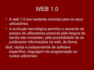 WEB 1.0
• A web 1.0 era bastante onerosa para os seus
utilizadores;
• A evolução tecnológica permitiu o aumento do
acesso de utilizadores possível pela largura de
banda das conexões, pela possibilidade de se
publicarem informações na web, de forma
fácil, rápida e independente de software
específico, linguagem de programação ou
custos adicionais.
 