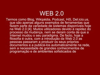 WEB 2.0
Termos como Blog, Wikipédia, Podcast, Hi5, Del.icio.us,
que são apenas alguns exemplos de ferramentas que
fazem parte da variedade de sistemas disponíveis hoje
na Web 2.0 [4]. Muitos utilizadores devido à rapidez do
processo da mudança, nem se deram conta de que a
Internet mudou o seu paradigma. De facto, hoje a
filosofia é outra, com a introdução da Web 2.0 as
pessoas passaram a produzir os seus próprios
documentos e a publicá-los automaticamente na rede,
sem a necessidade de grandes conhecimentos de
programação e de ambientes sofisticados de
 