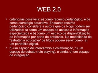 WEB 2.0
• categorias possíveis: a) como recurso pedagógico, e b)
como estratégia educativa. Enquanto recurso
pedagógico considera a autora que os blogs podem ser
utilizados: a) como um espaço de acesso a informação
especializada e b) como um espaço de disponibilização
de informação por parte do professor. Na modalidade de
“estratégia educativa” os blogs podem servir como: a)
um portefólio digital,
• b) um espaço de intercâmbio e colaboração, c) um
espaço de debate (role playing), e ainda, d) um espaço
de integração.
 