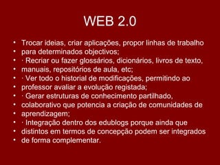 WEB 2.0
• Trocar ideias, criar aplicações, propor linhas de trabalho
• para determinados objectivos;
• · Recriar ou fazer glossários, dicionários, livros de texto,
• manuais, repositórios de aula, etc;
• · Ver todo o historial de modificações, permitindo ao
• professor avaliar a evolução registada;
• · Gerar estruturas de conhecimento partilhado,
• colaborativo que potencia a criação de comunidades de
• aprendizagem;
• · Integração dentro dos edublogs porque ainda que
• distintos em termos de concepção podem ser integrados
• de forma complementar.
 