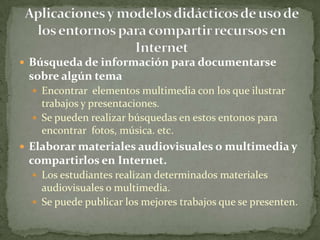 Búsqueda de información para documentarse sobre algún temaEncontrar  elementos multimedia con los que ilustrar trabajos y presentaciones.Se pueden realizar búsquedas en estos entonos para encontrar  fotos, música. etc.Elaborar materiales audiovisuales o multimedia y compartirlos en Internet. Los estudiantes realizan determinados materiales audiovisuales o multimedia.Se puede publicar los mejores trabajos que se presenten.Aplicaciones y modelos didácticos de uso de los entornos para compartir recursos en Internet