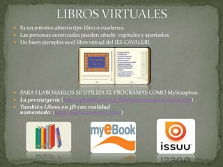 LIBROS VIRTUALESEs un entorno abierto tipo libro o cuaderno.Las personas autorizadas pueden añadir  capítulos y apartados.Un buen ejemplos es el libro virtual del IES CAVALERI.PARA ELABORARLOS SE UTILIZA EL PROGRAMAS COMO MyScrapboo.La prestatgeria (http://phobos.xtec.cat/llibres/prestatgeria/index.php)También Libros en 3D con realidad aumentada: (http://alpha.zooburst.com/)