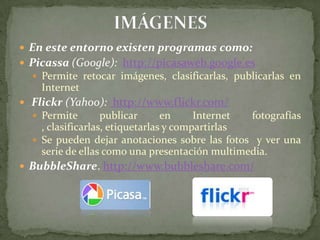 IMÁGENESEn este entorno existen programas como: Picassa (Google):  http://picasaweb.google.es Permite retocar imágenes, clasificarlas, publicarlas en Internet  Flickr (Yahoo):  http://www.flickr.com/  Permite publicar en Internet fotografías , clasificarlas, etiquetarlas y compartirlasSe pueden dejar anotaciones sobre las fotos y ver una serie de ellas como una presentación multimedia. BubbleShare. http://www.bubbleshare.com/