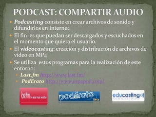 PODCAST: COMPARTIR AUDIOPodcasting consiste en crear archivos de sonido y difundirlos en Internet.El fin  es que puedan ser descargados y escuchados en el momento que quiera el usuario.El videocasting: creación y distribución de archivos de video en MP4Se utiliza  estos programas para la realización de este entorno:Last.fm http://www.last.fm/ PodErato http://www.espapod.com/ 