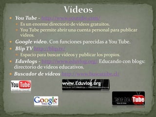 Vídeos You Tube - http://www.youtube.com/ Es un enorme directorio de vídeos gratuitos.You Tube permite abrir una cuenta personal para publicarvideos. Google video. Con funciones parecidas a You Tube. Blip TV http://blip.tv/ Espacio para buscar videos y publicar los propios. Eduvlogs - http://www.eduvlog.org/ Educando con blogs: directorio de vídeos educativos.Buscador de vídeos http://www.buscatube.cl/