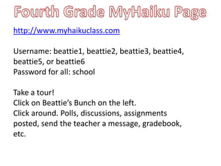 Fourth Grade MyHaiku Pagehttp://www.myhaikuclass.comUsername: beattie1, beattie2, beattie3, beattie4, beattie5, or beattie6Password for all: schoolTake a tour! Click on Beattie’s Bunch on the left.Click around. Polls, discussions, assignments posted, send the teacher a message, gradebook, etc.