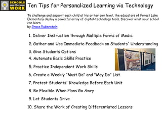 Ten Tips for Personalized Learning via TechnologyTo challenge and support each child at his or her own level, the educators of Forest Lake Elementary deploy a powerful array of digital-technology tools. Discover what your school can learn.by Grace Rubenstein1. Deliver Instruction through Multiple Forms of Media2. Gather and Use Immediate Feedback on Students' Understanding3. Give Students Options4. Automate Basic Skills Practice5. Practice Independent Work Skills6. Create a Weekly "Must Do" and "May Do" List7. Pretest Students' Knowledge Before Each Unit8. Be Flexible When Plans Go Awry9. Let Students Drive10. Share the Work of Creating Differentiated Lessons